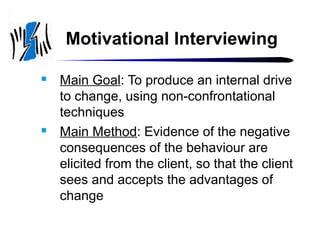 Motivational Interviewing




Main Goal: To produce an internal drive
to change, using non-confrontational
techniques
Main Method: Evidence of the negative
consequences of the behaviour are
elicited from the client, so that the client
sees and accepts the advantages of
change

 