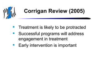 Corrigan Review (2005)





Treatment is likely to be protracted
Successful programs will address
engagement in treatment
Early intervention is important

 