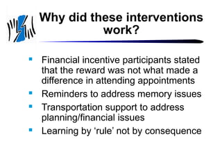 Why did these interventions
work?







Financial incentive participants stated
that the reward was not what made a
difference in attending appointments
Reminders to address memory issues
Transportation support to address
planning/financial issues
Learning by ‘rule’ not by consequence

 