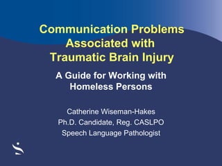 Communication Problems
Associated with
Traumatic Brain Injury
A Guide for Working with
Homeless Persons
Catherine Wiseman-Hakes
Ph.D. Candidate, Reg. CASLPO
Speech Language Pathologist

 