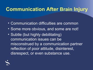 Communication After Brain Injury
• Communication difficulties are common
• Some more obvious, and some are not!
• Subtle (but highly debilitating)
communication issues can be
misconstrued by a communication partner
reflection of poor attitude, disinterest,
disrespect, or even substance use.

 