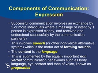 Components of Communication:
Expression
• Successful communication involves an exchange by
2 or more individuals where a message or intent by 1
person is expressed clearly, and received and
understood successfully by the communication
partner(s)
• This involves speech (or other non-verbal alternative
system) which is the motor act of forming sounds
• The content is the language
• This is augmented by the equally important non
verbal communication behaviours such as body
language, eye contact and tone of voice, known as
pragmatics

 