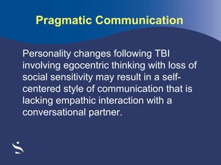 Pragmatic Communication
Personality changes following TBI
involving egocentric thinking with loss of
social sensitivity may result in a selfcentered style of communication that is
lacking empathic interaction with a
conversational partner.

 