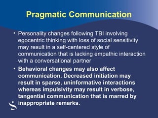 Pragmatic Communication
• Personality changes following TBI involving
egocentric thinking with loss of social sensitivity
may result in a self-centered style of
communication that is lacking empathic interaction
with a conversational partner
• Behavioral changes may also affect
communication. Decreased initiation may
result in sparse, uninformative interactions
whereas impulsivity may result in verbose,
tangential communication that is marred by
inappropriate remarks.

 