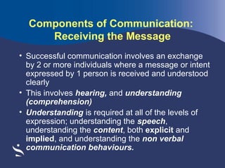 Components of Communication:
Receiving the Message
• Successful communication involves an exchange
by 2 or more individuals where a message or intent
expressed by 1 person is received and understood
clearly
• This involves hearing, and understanding
(comprehension)
• Understanding is required at all of the levels of
expression; understanding the speech,
understanding the content, both explicit and
implied, and understanding the non verbal
communication behaviours.

 