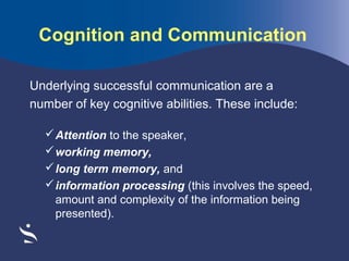 Cognition and Communication
Underlying successful communication are a
number of key cognitive abilities. These include:
 Attention to the speaker,
 working memory,
 long term memory, and
 information processing (this involves the speed,
amount and complexity of the information being
presented).

 