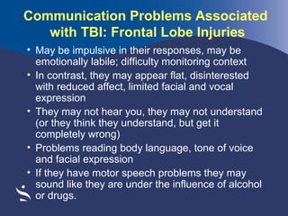 Communication Problems Associated
with TBI: Frontal Lobe Injuries
• May be impulsive in their responses, may be
emotionally labile; difficulty monitoring context
• In contrast, they may appear flat, disinterested
with reduced affect, limited facial and vocal
expression
• They may not hear you, they may not understand
(or they think they understand, but get it
completely wrong)
• Problems reading body language, tone of voice
and facial expression
• If they have motor speech problems they may
sound like they are under the influence of alcohol
or drugs.

 