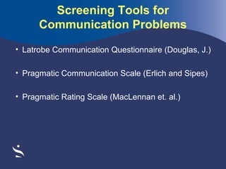 Screening Tools for
Communication Problems
• Latrobe Communication Questionnaire (Douglas, J.)
• Pragmatic Communication Scale (Erlich and Sipes)
• Pragmatic Rating Scale (MacLennan et. al.)

 

 