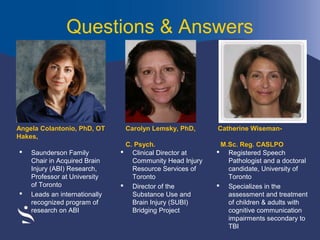 Questions & Answers

Angela Colantonio, PhD, OT
Hakes,




Saunderson Family
Chair in Acquired Brain
Injury (ABI) Research,
Professor at University
of Toronto
Leads an internationally
recognized program of
research on ABI

Carolyn Lemsky, PhD,
C. Psych.
 Clinical Director at
Community Head Injury
Resource Services of
Toronto
 Director of the
Substance Use and
Brain Injury (SUBI)
Bridging Project

Catherine WisemanM.Sc. Reg. CASLPO
 Registered Speech
Pathologist and a doctoral
candidate, University of
Toronto
 Specializes in the
assessment and treatment
of children & adults with
cognitive communication
impairments secondary to
TBI

 