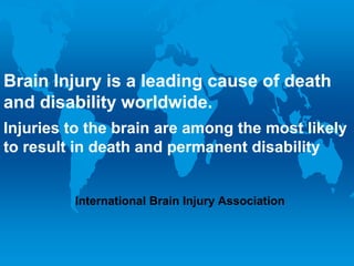 Brain Injury isis the leading cause of death
Brain Injury a leading cause of death
and disability worldwide.
and disability worldwide.
Injuries the brain are among most likely to
Injuries toto thebrain are among thethe most likely
result in death and permanent disability
to result in death and permanent disability
International Brain Injury
Association
International Brain Injury Association

 