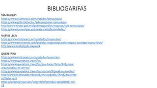 BIBLIOGARIFAS
TAMAULIPAS
https://www.visitmexico.com/estados/tamaulipas/
https://www.gob.mx/sectur/articulos/mier-tamaulipas
http://www.sectur.gob.mx/gobmx/pueblos-magicos/tula-tamaulipas/
https://www.tamaulipas.gob.mx/estado/festividades/
NUEVO LEON
https://www.visitmexico.com/estados/nuevo-leon
https://www.turimexico.com/pueblos-magicos/pueblo-magico-santiago-nuevo-leon/
http://www.inafed.gob.mx/work
QUERETARO
https://www.visitmexico.com/estados/queretaro
https://www.queretaro.travel/es/
https://www.queretaro.travel/es/que-hacer/ficha/342/zona-
arqueologica-el-cerrito/
https://www.queretaro.travel/es/seccion/9/pinal-de-amoles/
http://www.inafed.gob.mx/work/enciclopedia/EMM22quereta
ro/historia.ht
https://lanzateyviaja.com/queretaro/comidas-tipicas#tab-con-
13
 