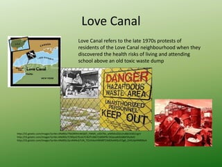 Love Canal
http://t2.gstatic.com/images?q=tbn:ANd9GcTfbGlRRHnWQ6Fl_FWbN_u43i79o_wMAAnZQ1sVuBbUVdG1rgrV
http://t3.gstatic.com/images?q=tbn:ANd9GcTCN9jvG7EoAi7CNzfTnl6672s89XPN-DOacadk0L68bFDIyXeO
http://t3.gstatic.com/images?q=tbn:ANd9GcQcnN4Ncb7UN_TOUhXxsVMMBT24dDheMQrJCGg6_DHSUlpHNR09oA
Love Canal refers to the late 1970s protests of
residents of the Love Canal neighbourhood when they
discovered the health risks of living and attending
school above an old toxic waste dump
 