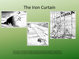 The Iron Curtain
http://t2.gstatic.com/images?q=tbn:ANd9GcTF6vpQjto6_FlksXZW7FlBDyCYwSndjwKLiMK-IQwDqKKqkcu6OA
http://t2.gstatic.com/images?q=tbn:ANd9GcQShzH0h8efHfS0UIvppMgyPdwI-MnQ5RRY__aXwsMD_2wK_Hzi
http://t0.gstatic.com/images?q=tbn:ANd9GcRZw49ZKegyFyCvWUAxZuv-rHKUCDOoPtS5oWlM7TJfgSUJn4YSXQ
 