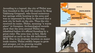 According to a legend, the city of Tbilisi was
first founded in the mid-5th century by King
Vakhtang Gorgasali, who found numerous
hot springs while hunting in the area and
was so impressed by them he decreed that a
new city be built on the site. Thus the city
received its name, Tbilisi, meaning “a warm
place” in Georgian. Archaeological records
show that the area around Tbilisi was
inhabited before it’s official founding by a
great ruler. The area was, in fact, likely
inhabited as early as the 4th millenium
BCE. Due to its strategic location on major
trade routes, Tbilisi swiftly began to grow
and prosper, yet its growing wealth
attracted attention from abroad.
 