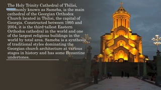 The Holy Trinity Cathedral of Tbilisi,
commonly known as Sameba, is the main
cathedral of the Georgian Orthodox
Church located in Tbilisi, the capital of
Georgia. Constructed between 1995 and
2004, it is the third-tallest Eastern
Orthodox cathedral in the world and one
of the largest religious buildings in the
world by total area. Sameba is a synthesis
of traditional styles dominating the
Georgian church architecture at various
stages in history and has some Byzantine
undertones.
 