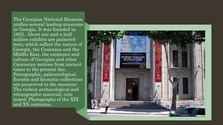 The Georgian National Museum
unifies several leading museums
in Georgia. It was founded in
1852.. About one and a half
million exhibits are gathered
here, which reflect the nature of
Georgia, the Caucasus and the
Middle East, the existence and
culture of Georgian and other
Caucasian nations from ancient
times to the present day.
Petrographic, paleontological,
floristic and faunistic collections
are preserved in the museum;
The richest archaeological and
ethnographic material, coin
hoard; Photographs of the XIX
and XX centuries.
 