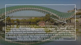 The Bridge of peace is a bow-shaped pedestrian bridge, a steel and glass
construction illuminated with numerous LEDs, over the Mtkvari River,
linking the Rike Park with Old town in central Tbilisi. Since its opening in
2010 the structure has become an important pedestrian crossing in the city,
as well as a significant tourist attraction and one of the most well-known
landmarks of the capital. The bridge stretches 150 metres connecting Old
Tbilisi with the new district. It was made in 2010.
 