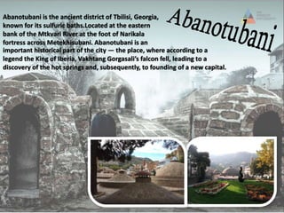 Abanotubani is the ancient district of Tbilisi, Georgia,
known for its sulfuric baths.Located at the eastern
bank of the Mtkvari River at the foot of Narikala
fortress across Metekhisubani. Abanotubani is an
important historical part of the city — the place, where according to a
legend the King of Iberia, Vakhtang Gorgasali’s falcon fell, leading to a
discovery of the hot springs and, subsequently, to founding of a new capital.
 