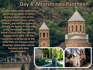Visit The Mtatsminda Pantheon,
which is a necropolis in Tbilisi,
Georgia, where some of the
most prominent writers, artists,
scholars, and national heroes of
Georgia are buried. It is located
in the churchyard around St.
David’s Church and was officially
established in 1929. The first
celebrities to be buried at this
place were the Russian writer
Alexander Griboyedov and his
Georgian wife Nino
Chavchavadze.
 
