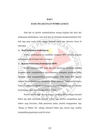 272
BAB V
HASIL PELAKSANAAN PEMBELAJARAN
Pada bab ini peneliti mendeskripsikan tentang kegiatan dan hasil dari
pelaksanaan pembelajaran, serta hasil dari uji kelayakan (kerepresentatifan) lirik-
lirik lagu grup musik Letto sebagai alternatif bahan ajar Apresiasi Sastra di
SMA/MA.
A. Hasil Pelaksanaan Pembelajaran
Analisis pembelajaran ini membahas mengenai RPP, deskripsi kegiatan
pembelajaran dan deskripsi hasil wawancara.
1. Rencana Pelaksanaan Pembelajaran (RPP)
Peneliti menyusun RPP untuk dua kali pertemuan, pertemuan pertama
ditujukan untuk mengidentifikasi gaya bahasanya, sedangkan pertemuan kedua
ditujukan untuk mengidentifikasi pengimajiannya. Pada kedua RPP tersebut
terdapat Standar Kompetensi, Kompetensi Dasar, Indikator, Tujuan pembelajaran,
Materi Pembelajaran, Metode Pembelajaran, Kegiatan Pembelajaran, Alat/Sumber
Pembelajaran, Jenis Penilaian dan Alokasi Waktu.
Peneliti memilih lagu “Ku tak Percaya” untuk dijadikan sebagai alternatif
bahan ajar pada pertemuan pertama, karena lagu tersebut mengandung gaya
bahasa yang bervariasi. Pada pertemuan kedua, peneliti menggunakan lagu
“Bunga di Malam Itu” sebagai alternatif bahan ajar, karena lagu tersebut
mengandung pengimajian yang bervariasi.
 