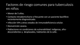 Factores de riesgo comunes para tuberculosis
en niños
• Menor de 5 años.
• Contacto intradomiciliario o frecuente con un paciente bacilífero
recientemente diagnosticado.
• Infección VIH y otros estados de inmunodeficiencia celular.
• Desnutrición severa.
• Poblaciones en condiciones de vulnerabilidad: indígenas, afro-
descendientes y desplazados, habitantes de la calle.
 