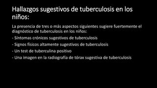 Hallazgos sugestivos de tuberculosis en los
niños:
La presencia de tres o más aspectos siguientes sugiere fuertemente el
diagnóstico de tuberculosis en los niños:
- Síntomas crónicos sugestivos de tuberculosis
- Signos físicos altamente sugestivos de tuberculosis
- Un test de tuberculina positivo
- Una imagen en la radiografía de tórax sugestiva de tuberculosis
 