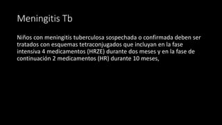 Meningitis Tb
Niños con meningitis tuberculosa sospechada o confirmada deben ser
tratados con esquemas tetraconjugados que incluyan en la fase
intensiva 4 medicamentos (HRZE) durante dos meses y en la fase de
continuación 2 medicamentos (HR) durante 10 meses,
 