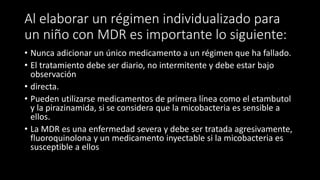 Al elaborar un régimen individualizado para
un niño con MDR es importante lo siguiente:
• Nunca adicionar un único medicamento a un régimen que ha fallado.
• El tratamiento debe ser diario, no intermitente y debe estar bajo
observación
• directa.
• Pueden utilizarse medicamentos de primera línea como el etambutol
y la pirazinamida, si se considera que la micobacteria es sensible a
ellos.
• La MDR es una enfermedad severa y debe ser tratada agresivamente,
fluoroquinolona y un medicamento inyectable si la micobacteria es
susceptible a ellos
 