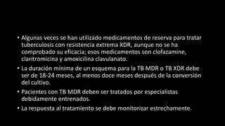 • Algunas veces se han utilizado medicamentos de reserva para tratar
tuberculosis con resistencia extrema XDR, aunque no se ha
comprobado su eficacia; esos medicamentos son clofazamine,
claritromicina y amoxicilina clavulanato.
• La duración mínima de un esquema para la TB MDR o TB XDR debe
ser de 18-24 meses, al menos doce meses después de la conversión
del cultivo.
• Pacientes con TB MDR deben ser tratados por especialistas
debidamente entrenados.
• La respuesta al tratamiento se debe monitorizar estrechamente.
 