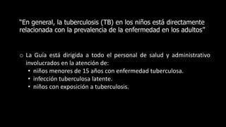 “En general, la tuberculosis (TB) en los niños está directamente
relacionada con la prevalencia de la enfermedad en los adultos”
o La Guía está dirigida a todo el personal de salud y administrativo
involucrados en la atención de:
• niños menores de 15 años con enfermedad tuberculosa.
• infección tuberculosa latente.
• niños con exposición a tuberculosis.
 