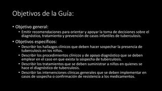 Objetivos de la Guía:
• Objetivo general:
• Emitir recomendaciones para orientar y apoyar la toma de decisiones sobre el
diagnóstico, tratamiento y prevención de casos infantiles de tuberculosis.
• Objetivos específicos:
• Describir los hallazgos clínicos que deben hacer sospechar la presencia de
tuberculosis en los niños.
• Describir los procedimientos clínicos y de apoyo diagnóstico que se deben
emplear en el caso en que exista la sospecha de tuberculosis.
• Describir los tratamientos que se deben suministrar a niños en quienes se
hace el diagnóstico de tuberculosis.
• Describir las intervenciones clínicas generales que se deben implementar en
casos de sospecha o confirmación de resistencia a los medicamentos.
 