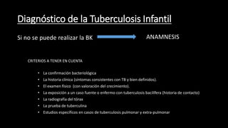 Diagnóstico de la Tuberculosis Infantil
Si no se puede realizar la BK ANAMNESIS
• La confirmación bacteriológica
• La historia clínica (síntomas consistentes con TB y bien definidos).
• El examen físico (con valoración del crecimiento).
• La exposición a un caso fuente o enfermo con tuberculosis bacilífera (historia de contacto)
• La radiografía del tórax
• La prueba de tuberculina
• Estudios específicos en casos de tuberculosis pulmonar y extra-pulmonar
CRITERIOS A TENER EN CUENTA
 
