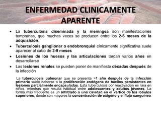ENFERMEDAD CLINICAMENTE
APARENTE
 La tuberculosis diseminada y la meníngea son manifestaciones
tempranas, que muchas veces se producen entre los 2-6 meses de la
adquisición.
 Tuberculosis ganglionar o endobronquial cínicamente significativa suele
aparecer al cabo de 3-9 meses
 Lesiones de los huesos y las articulaciones tardan varios años en
desarrollarse
 Las lesiones renales se pueden poner de manifiesto décadas después de
la infección
La tuberculosis pulmonar que se presenta >1 año después de la infección
primaria suele deberse a la proliferación endógena de bacilos persistentes en
lesiones parcialmente encapsuladas. Esta tuberculosis por reactivación es rara en
niños, mientras que resulta habitual entre adolescentes y adultos jóvenes. La
forma más frecuente es un infiltrado o una cavidad en el vértice de los lóbulos
superiores, donde son mayores la concentración de oxígeno y el flujo sanguíneo
 