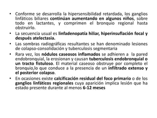 • Conforme se desarrolla la hipersensibilidad retardada, los ganglios
linfáticos biliares continúan aumentando en algunos niños, sobre
todo en lactantes, y comprimen el bronquio regional hasta
obstruirlo.
• La secuencia usual es linfadenopatía hiliar, hiperinsuflación focal y
después atelectasia.
• Las sombras radiográficas resultantes se han denominado lesiones
de colapso-consolidación y tuberculosis segmentaria
• Rara vez, los nódulos caseosos inflamados se adhieren a la pared
endobronquial, la erosionan y causan tuberculosis endobronquial o
un tracto fistuloso. El material caseoso obstruye por completo el
bronquio,lo que conduce a la presencia de un infiltrado extenso y
el posterior colapso.
• En ocasiones existe calcificación residual del foco primario o de los
ganglios linfáticos regionales cuya aparición implica lesión que ha
estado presente durante al menos 6-12 meses
 