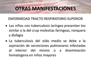 OTRAS MANIFESTACIONES
ENFERMEDAD TRACTO RESPIRATORIO SUPERIOR
 Los niños con tuberculosis laríngea presentan tos
similar a la del crup molestias faríngeas, ronquera
y disfagia
 La tuberculosis del oído medio se debe a la
aspiración de secreciones pulmonares infectadas
al interior del mismo o a diseminación
hematogena en niños mayores
 