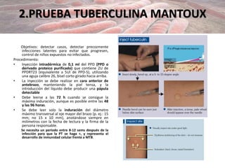2.PRUEBA TUBERCULINA MANTOUX
Objetivos: detectar casos, detectar precozmente
infecciones latentes para evitar que progresen,
control de niños expuestos no infectados.
Procedimiento:
• Inyección intradérmica de 0,1 ml del PPD (PPD o
derivado proteico purificado) que contiene 2U de
PPDRT23 (equivalente a 5UI de PPD-S), utilizando
una aguja calibre 26, bisel corto girado hacia arriba.
• La inyección se debe realizar en cara anterior de
antebrazo, manteniendo la piel tensa, y la
introducción del líquido debe producir una pápula
detectable
• Debe leerse a las 72 h cuando se consigue la
máxima induración, aunque es posible entre las 48
y las 96 horas.
• Se debe leer solo la induración del diámetro
máximo transversal al eje mayor del brazo (p. ej.: 15
mm; no 15 x 10 mm), anotándose siempre en
milímetros con la fecha de lectura y la firma de la
persona responsable.
Se necesita un periodo entre 8-12 sems después de la
infección para que la PT se haga +, y representa el
desarrollo de inmunidad celular frente a MTB.
 