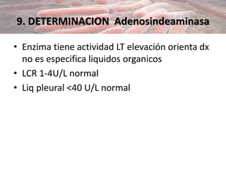 9. DETERMINACION Adenosindeaminasa
• Enzima tiene actividad LT elevación orienta dx
no es especifica liquidos organicos
• LCR 1-4U/L normal
• Liq pleural <40 U/L normal
 