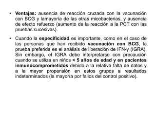 • Ventajas: ausencia de reacción cruzada con la vacunación
con BCG y lamayoría de las otras micobacterias, y ausencia
de efecto refuerzo (aumento de la reacción a la PCT con las
pruebas sucesivas).
• Cuando la especificidad es importante, como en el caso de
las personas que han recibido vacunación con BCG, la
prueba preferida es el análisis de liberación de IFN-γ (IGRA).
Sin embargo, el IGRA debe interpretarse con precaución
cuando se utiliza en niños < 5 años de edad y en pacientes
inmunocomprometidos debido a la relativa falta de datos y
a la mayor propensión en estos grupos a resultados
indeterminados (la mayoría por fallos del control positivo).
 