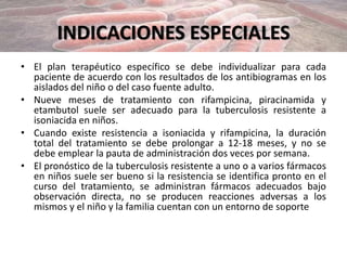 INDICACIONES ESPECIALES
• El plan terapéutico específico se debe individualizar para cada
paciente de acuerdo con los resultados de los antibiogramas en los
aislados del niño o del caso fuente adulto.
• Nueve meses de tratamiento con rifampicina, piracinamida y
etambutol suele ser adecuado para la tuberculosis resistente a
isoniacida en niños.
• Cuando existe resistencia a isoniacida y rifampicina, la duración
total del tratamiento se debe prolongar a 12-18 meses, y no se
debe emplear la pauta de administración dos veces por semana.
• El pronóstico de la tuberculosis resistente a uno o a varios fármacos
en niños suele ser bueno si la resistencia se identifica pronto en el
curso del tratamiento, se administran fármacos adecuados bajo
observación directa, no se producen reacciones adversas a los
mismos y el niño y la familia cuentan con un entorno de soporte
 