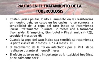 PAUTAS EN EL TRATAMIENTO DE LA
TUBERCULOSIS
• Existen varias pautas. Dado el aumento en las resistencias
en nuestro país, en casos en los cuales no se conozca la
sensibilidad de la cepa del caso índice se recomienda
iniciar tratamiento durante 2 meses con 4 fármacos
[Isoniacida, Rifampicina, Etambutol y Pirazinamida (HRZ)],
seguido 4 meses de HR
• Cuando la cepa del caso índice sea sensible se recomienda
la parte clásica de 2 meses HRZ + 4 meses HR
• El tratamiento de la TB en infectados por el VIH debe
realizarse durante al menos9 meses
• El efecto adverso más importante es la toxicidad hepática,
principalmente por H
 