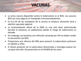VACUNAS
 La única vacuna disponible contra la tuberculosis es la BCG. Las vacunas
BCG son muy seguras en huéspedes inmunocompetentes.
 En 0,1-1% de los receptores de la vacuna se produce ulceración local y
adenitis supurada regional.
 La recomendación oficial de la OMS es una sola dosis administrada
durante la lactancia, en poblaciones donde el riesgo de tuberculosis es
elevado
 Sin embargo, los lactantes con infección conocida por VIH no deben recibir
la vacunación con BCG.
 Proporciona una eficacia del 50% para prevenir la tuberculosis pulmonar
en adultos y niños.
 El efecto protector de la tuberculosis diseminada y meníngea parece ser
un poco más alto. De prevención en el 50-80% de los casos
 