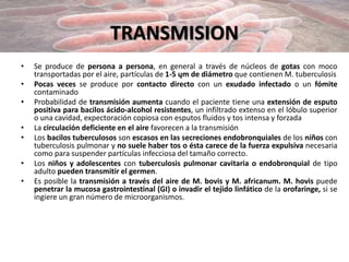 TRANSMISION
• Se produce de persona a persona, en general a través de núcleos de gotas con moco
transportadas por el aire, partículas de 1-5 ųm de diámetro que contienen M. tuberculosis
• Pocas veces se produce por contacto directo con un exudado infectado o un fómite
contaminado
• Probabilidad de transmisión aumenta cuando el paciente tiene una extensión de esputo
positiva para bacilos ácido-alcohol resistentes, un infiltrado extenso en el lóbulo superior
o una cavidad, expectoración copiosa con esputos fluidos y tos intensa y forzada
• La circulación deficiente en el aire favorecen a la transmisión
• Los bacilos tuberculosos son escasos en las secreciones endobronquiales de los niños con
tuberculosis pulmonar y no suele haber tos o ésta carece de la fuerza expulsiva necesaria
como para suspender partículas infecciosa del tamaño correcto.
• Los niños y adolescentes con tuberculosis pulmonar cavitaria o endobronquial de tipo
adulto pueden transmitir el germen.
• Es posible la transmisión a través del aire de M. bovis y M. africanum. M. hovis puede
penetrar la mucosa gastrointestinal (GI) o invadir el tejido linfático de la orofaringe, si se
ingiere un gran número de microorganismos.
 