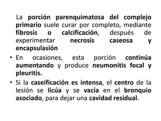 La porción parenquimatosa del complejo
primario suele curar por completo, mediante
fibrosis o calcificación, después de
experimentar necrosis caseosa y
encapsulasión
• En ocasiones, esta porción continúa
aumentando y produce neumonitis focal y
pleuritis.
• Si la caseificación es intensa, el centro de la
lesión se licúa y se vacía en el bronquio
asociado, para dejar una cavidad residual.
 