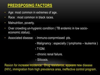 PREDISPOSING FACTORS
• Age: most common in extremes of age.
• Race : most common in black races.
• Malnutrition, poverty.
• Over crowding un-hygienic condition ( TB endemic in low socio-
economic status).
• Associated disease: - Immuno-comprmissed pts.
- Malignancy : especially ( lymphoma – leukemia )
- T1DM.
- chronic renal failure.
- Silicosis.
Resion for increase incidence: Drug resistance, appeare new disease
(HIV), immigration from high prevslence area, ineffective control program.
 