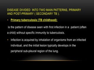 DISEASE DIVIDED INTO TWO MAIN PATTERNS, PRIMARY
AND POST-PRIMARY ( SECONDARY TB ).
• Primary tuberculosis (TB childhood):
is the pattern of disease seen with first infection in a patient (often
a child) without specific immunity to tuberculosis.
• Infection is acquired by inhalation of organisms from an infected
individual, and the initial lesion typically develops in the
peripheral sub-pleural region of the lung.
 