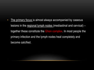 • The primary focus is almost always accompanied by caseous
lesions in the regional lymph nodes (mediastinal and cervical) –
together these constitute the Ghon complex. In most people the
primary infection and the lymph nodes heal completely and
become calcified.
 