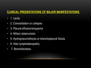 MANIFESTATIONS
OF MAJOR
CLINICAL PRESENTATIONS
• 1. cavity
• 2. Consolidation or collapse
• 3. Pleural effusion/empyema
• 4. Miliary tuberculosis
• 5. Hydropneumothorax or branchopleural fistula
• 6. Hilar lymphadenopathy
• 7. Bronchiectasis.
 