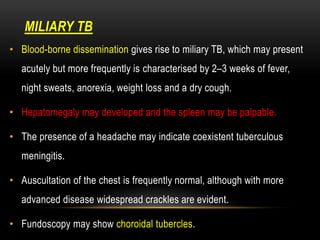 TB
MILIARY
• Blood-borne dissemination gives rise to miliary TB, which may present
acutely but more frequently is characterised by 2–3 weeks of fever,
night sweats, anorexia, weight loss and a dry cough.
• Hepatomegaly may developed and the spleen may be palpable.
• The presence of a headache may indicate coexistent tuberculous
meningitis.
• Auscultation of the chest is frequently normal, although with more
advanced disease widespread crackles are evident.
• Fundoscopy may show choroidal tubercles.
 