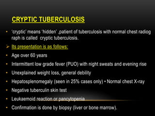 CRYPTIC TUBERCULOSIS
• ‘cryptic’ means ‘hidden’ ,patient of tuberculosis with normal chest radiog
raph is called cryptic tuberculosis.
 Its presentation is as follows:
• Age over 60 years
• Intermittent low grade fever (PUO) with night sweats and evening rise
• Unexplained weight loss, general debility
• Hepatosplenomegaly (seen in 25% cases only) • Normal chest X-ray
• Negative tuberculin skin test
• Leukaemoid reaction or pancytopenia
• Confirmation is done by biopsy (liver or bone marrow).
 