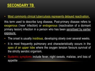 SECONDARY TB
• Most commonly clinical tuberculosis represents delayed reactivation.
this term used to describe lung disease, Post-primary disease refers to
exogenous (‘new’ infection) or endogenous (reactivation of a dormant
primary lesion) infection in a person who has been sensitised by earlier
exposure.
• The onset is usually insidious, developing slowly over several weeks.
• It is most frequently pulmonary and characteristically occurs in the
apex of an upper lobe where the oxygen tension favours survival of
the strictly aerobic organism.
• Systemic symptoms include fever, night sweats, malaise, and loss of
appetite
 